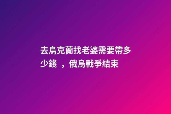 去烏克蘭找老婆需要帶多少錢，俄烏戰爭結束